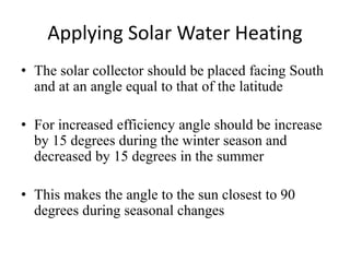 Applying Solar Water Heating
• The solar collector should be placed facing South
and at an angle equal to that of the latitude
• For increased efficiency angle should be increase
by 15 degrees during the winter season and
decreased by 15 degrees in the summer
• This makes the angle to the sun closest to 90
degrees during seasonal changes
 