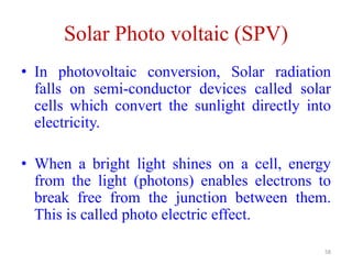 Solar Photo voltaic (SPV)
58
• In photovoltaic conversion, Solar radiation
falls on semi-conductor devices called solar
cells which convert the sunlight directly into
electricity.
• When a bright light shines on a cell, energy
from the light (photons) enables electrons to
break free from the junction between them.
This is called photo electric effect.
 