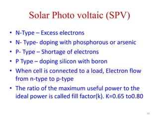 Solar Photo voltaic (SPV)
59
• N-Type – Excess electrons
• N- Type- doping with phosphorous or arsenic
• P- Type – Shortage of electrons
• P Type – doping silicon with boron
• When cell is connected to a load, Electron flow
from n-type to p-type
• The ratio of the maximum useful power to the
ideal power is called fill factor(k). K=0.65 to0.80
 