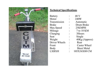 Technical Specifications
Battery : 48 V
Motor : 240W
Transmission : Automatic
Brake : Drum Brake
Max.Speed : 25KMPH
Mileage : 7 to 10 KM
Charging : 3Hours
Seat : Single
Weight : 40Kg (Approx)
Driver Wheels : Rear
Front : Caster Wheel
Body : Sheet Metal
LXBXH : 105X36X80 CM
 
