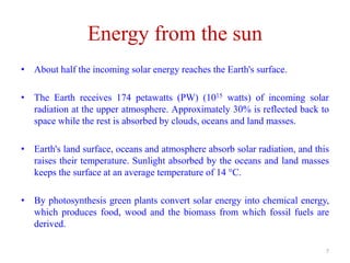 Energy from the sun
• About half the incoming solar energy reaches the Earth's surface.
• The Earth receives 174 petawatts (PW) (1015 watts) of incoming solar
radiation at the upper atmosphere. Approximately 30% is reflected back to
space while the rest is absorbed by clouds, oceans and land masses.
• Earth's land surface, oceans and atmosphere absorb solar radiation, and this
raises their temperature. Sunlight absorbed by the oceans and land masses
keeps the surface at an average temperature of 14 °C.
• By photosynthesis green plants convert solar energy into chemical energy,
which produces food, wood and the biomass from which fossil fuels are
derived.
7
 