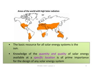 PH 0101 Unit-5 Lecture -1 8
Areas of the world with high Solar radiation
• The basic resource for all solar energy systems is the
sun.
• Knowledge of the quantity and quality of solar energy
available at a specific location is of prime importance
for the design of any solar energy system
 