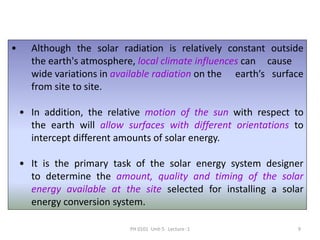PH 0101 Unit-5 Lecture -1 9
• Although the solar radiation is relatively constant outside
the earth's atmosphere, local climate influences can cause
wide variations in available radiation on the earth’s surface
from site to site.
• In addition, the relative motion of the sun with respect to
the earth will allow surfaces with different orientations to
intercept different amounts of solar energy.
• It is the primary task of the solar energy system designer
to determine the amount, quality and timing of the solar
energy available at the site selected for installing a solar
energy conversion system.
 