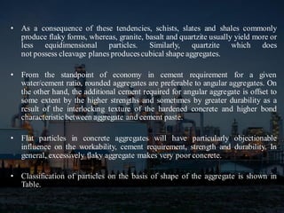 • As a consequence of these tendencies, schists, slates and shales commonly
produce flaky forms, whereas, granite, basalt and quartzite usually yield more or
less equidimensional particles. Similarly, quartzite which does
not possess cleavage planes producescubical shape aggregates.
• From the standpoint of economy in cement requirement for a given
water/cement ratio, rounded aggregates are preferable to angular aggregates. On
the other hand, the additional cement required for angular aggregate is offset to
some extent by the higher strengths and sometimes by greater durability as a
result of the interlocking texture of the hardened concrete and higher bond
characteristicbetween aggregate and cement paste.
• Flat particles in concrete aggregates will have particularly objectionable
influence on the workability, cement requirement, strength and durability. In
general, excessively flaky aggregate makes very poor concrete.
• Classification of particles on the basis of shape of the aggregate is shown in
Table.
 