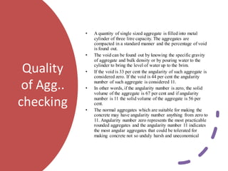 Quality
of Agg..
checking
• A quantity of single sized aggregate is filled into metal
cylinder of three litre capacity. The aggregates are
compacted in a standard manner and the percentage of void
is found out.
• The void can be found out by knowing the specific gravity
of aggregate and bulk density or by pouring water to the
cylinder to bring the level of water up to the brim.
• If the void is 33 per cent the angularity of such aggregate is
considered zero. If the void is 44 per cent the angularity
number of such aggregate is considered 11.
• In other words, if the angularity number is zero, the solid
volume of the aggregate is 67 per cent and if angularity
number is 11 the solid volume of the aggregate is 56 per
cent.
• The normal aggregates which are suitable for making the
concrete may have angularity number anything from zero to
11. Angularity number zero represents the most practicable
rounded aggregates and the angularity number 11 indicates
the most angular aggregates that could be tolerated for
making concrete not so unduly harsh and uneconomical
 