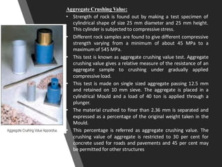 Aggregate Crushing Value:
• Strength of rock is found out by making a test specimen of
cylindrical shape of size 25 mm diameter and 25 mm height.
This cylinder is subjected to compressivestress.
• Different rock samples are found to give different compressive
strength varying from a minimum of about 45 MPa to a
maximum of 545 MPa.
• This test is known as aggregate crushing value test. Aggregate
crushing value gives a relative measure of the resistance of an
aggregate sample to crushing under gradually applied
compressive load.
• This test is made on single sized aggregate passing 12.5 mm
and retained on 10 mm sieve. The aggregate is placed in a
cylindrical Mould and a load of 40 ton is applied through a
plunger.
• The material crushed to finer than 2.36 mm is separated and
expressed as a percentage of the original weight taken in the
Mould.
• This percentage is referred as aggregate crushing value. The
crushing value of aggregate is restricted to 30 per cent for
concrete used for roads and pavements and 45 per cent may
be permitted for other structures
 