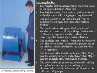 Los Angeles Test :
• Los Angeles test was developed to overcome some
of the defects found in Deval test.
• Los Angeles test is characterized by the quickness
with which a sample of aggregate may be tested.
• The applicabilityof the method to all types of
commonly used aggregate makes this method
popular
• The test involves taking specified quantityof
standard size material along with specified number
of abrasive charge in a standard cylinder and
revolving if for certain specified revolutions..
• The particles smaller than 1.7 mm size is separated
out. The loss in weight expressed as percentage of
the original weight taken gives the abrasion value
of the aggregate.
• The abrasion value should not be more than 30 per
cent for wearing surfaces and not more than 50 per
cent for concreteotherthan wearing surface
• The below table gives average values of crushing
strength of rocks, aggregate crushing value,
abrasion value, impact value and attrition value for
different rock groups
 