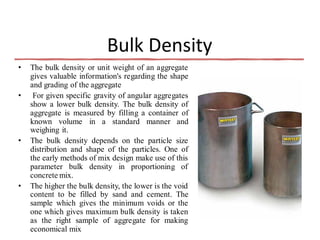 Bulk Density
• The bulk density or unit weight of an aggregate
gives valuable information's regarding the shape
and grading of the aggregate
• For given specific gravity of angular aggregates
show a lower bulk density. The bulk density of
aggregate is measured by filling a container of
known volume in a standard manner and
weighing it.
• The bulk density depends on the particle size
distribution and shape of the particles. One of
the early methods of mix design make use of this
parameter bulk density in proportioning of
concrete mix.
• The higher the bulk density, the lower is the void
content to be filled by sand and cement. The
sample which gives the minimum voids or the
one which gives maximum bulk density is taken
as the right sample of aggregate for making
economical mix
 