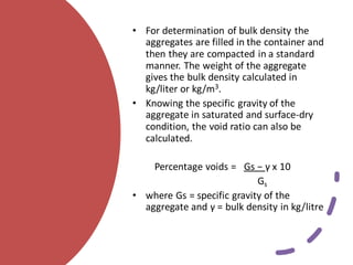 • For determination of bulk density the
aggregates are filled in the container and
then they are compacted in a standard
manner. The weight of the aggregate
gives the bulk density calculated in
kg/liter or kg/m3.
• Knowing the specific gravity of the
aggregate in saturated and surface-dry
condition, the void ratio can also be
calculated.
Percentage voids = Gs − γ x 10
Gs
• where Gs = specific gravity of the
aggregate and γ = bulk density in kg/litre
 