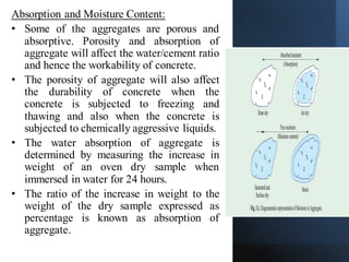 Absorption and Moisture Content:
• Some of the aggregates are porous and
absorptive. Porosity and absorption of
aggregate will affect the water/cement ratio
and hence the workability of concrete.
• The porosity of aggregate will also affect
the durability of concrete when the
concrete is subjected to freezing and
thawing and also when the concrete is
subjected to chemically aggressive liquids.
• The water absorption of aggregate is
determined by measuring the increase in
weight of an oven dry sample when
immersed in water for 24 hours.
• The ratio of the increase in weight to the
weight of the dry sample expressed as
percentage is known as absorption of
aggregate.
 