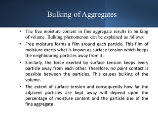 Bulking of Aggregates
• The free moisture content in fine aggregate results in bulking
of volume. Bulking phenomenon can be explained as follows:
• Free moisture forms a film around each particle. This film of
moisture exerts what is known as surface tension which keeps
the neighbouring particles away from it.
• Similarly, the force exerted by surface tension keeps every
particle away from each other. Therefore, no point contact is
possible between the particles. This causes bulking of the
volume.
• The extent of surface tension and consequently how far the
adjacent particles are kept away will depend upon the
percentage of moisture content and the particle size of the
fine aggregate
 