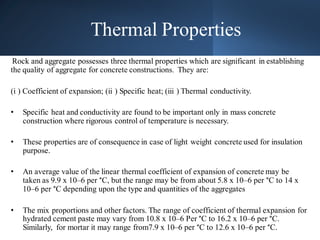 Thermal Properties
Rock and aggregate possesses three thermal properties which are significant in establishing
the quality of aggregate for concrete constructions. They are:
(i ) Coefficient of expansion; (ii ) Specific heat; (iii ) Thermal conductivity.
• Specific heat and conductivity are found to be important only in mass concrete
construction where rigorous control of temperature is necessary.
• These properties are of consequence in case of light weight concrete used for insulation
purpose.
• An average value of the linear thermal coefficient of expansion of concrete may be
taken as 9.9 x 10–6 per °C, but the range may be from about 5.8 x 10–6 per °C to 14 x
10–6 per °C depending upon the type and quantities of the aggregates
• The mix proportions and other factors. The range of coefficient of thermal expansion for
hydrated cement paste may vary from 10.8 x 10–6 Per °C to 16.2 x 10–6 per °C.
Similarly, for mortar it may range from7.9 x 10–6 per °C to 12.6 x 10–6 per °C.
 