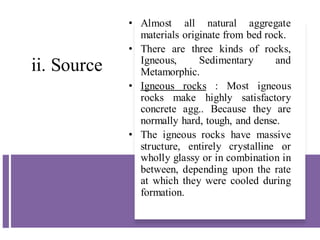 ii. Source
• Almost all natural aggregate
materials originate from bed rock.
• There are three kinds of rocks,
Igneous, Sedimentary and
Metamorphic.
• Igneous rocks : Most igneous
rocks make highly satisfactory
concrete agg.. Because they are
normally hard, tough, and dense.
• The igneous rocks have massive
structure, entirely crystalline or
wholly glassy or in combination in
between, depending upon the rate
at which they were cooled during
formation.
 