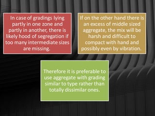 In case of gradings lying
partly in one zone and
partly in another, there is
likely hood of segregation if
too many intermediate sizes
are missing.
If on the other hand there is
an excess of middle sized
aggregate, the mix will be
harsh and difficult to
compact with hand and
possibly even by vibration.
Therefore it is preferable to
use aggregate with grading
similar to type rather than
totally dissimilar ones.
 