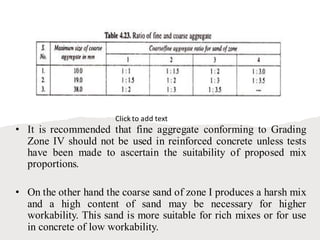 • It is recommended that fine aggregate conforming to Grading
Zone IV should not be used in reinforced concrete unless tests
have been made to ascertain the suitability of proposed mix
proportions.
• On the other hand the coarse sand of zone I produces a harsh mix
and a high content of sand may be necessary for higher
workability. This sand is more suitable for rich mixes or for use
in concrete of low workability.
Click to add text
 