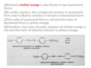 Similarly methyl orange is also found in two tautomeric
forms.
In acidic solution, this compound remains in quinonoid
form and in alkaline solution it remains in benzenoid form.
The color of quinonoid form is red and the color of
benzenoid form is yellow orange.
Therefore, the color of acidic solution of methyl orange is
red and the color of alkaline solution is yellow orange.
 