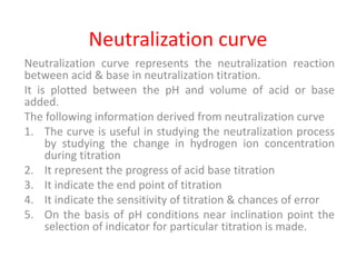 Neutralization curve
Neutralization curve represents the neutralization reaction
between acid & base in neutralization titration.
It is plotted between the pH and volume of acid or base
added.
The following information derived from neutralization curve
1. The curve is useful in studying the neutralization process
by studying the change in hydrogen ion concentration
during titration
2. It represent the progress of acid base titration
3. It indicate the end point of titration
4. It indicate the sensitivity of titration & chances of error
5. On the basis of pH conditions near inclination point the
selection of indicator for particular titration is made.
 