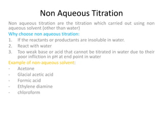 Non Aqueous Titration
Non aqueous titration are the titration which carried out using non
aqueous solvent (other than water)
Why choose non aqueous titration:
1. If the reactants or productants are insoluble in water.
2. React with water
3. Too weak base or acid that cannot be titrated in water due to their
poor infliction in pH at end point in water
Example of non-aqueous solvent:
- Acetone
- Glacial acetic acid
- Formic acid
- Ethylene diamine
- chloroform
 