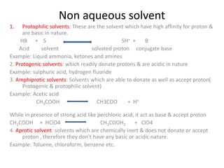 Non aqueous solvent
1. Protophilic solvents: These are the solvent which have high affinity for proton &
are basic in nature.
HB + S SH+ + B-
Acid solvent solvated proton conjugate base
Example: Liquid ammonia, ketones and amines
2. Protogenic solvents: which readily donate protons & are acidic in nature
Example: sulphuric acid, hydrogen fluoride
3. Amphiprotic solvents: Solvents which are able to donate as well as accept proton(
Protogenic & protophilic solvent)
Example: Acetic acid
CH3COOH CH3COO- + H+
While in presence of strong acid like perchloric acid, it act as base & accept proton
CH3COOH + HClO4 CH3COOH2 + ClO4
4. Aprotic solvent: solvents which are chemically inert & does not donate or accept
proton , therefore they don't have any basic or acidic nature.
Example: Toluene, chloroform, benzene etc.
 