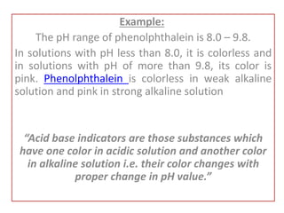 Example:
The pH range of phenolphthalein is 8.0 – 9.8.
In solutions with pH less than 8.0, it is colorless and
in solutions with pH of more than 9.8, its color is
pink. Phenolphthalein is colorless in weak alkaline
solution and pink in strong alkaline solution
“Acid base indicators are those substances which
have one color in acidic solution and another color
in alkaline solution i.e. their color changes with
proper change in pH value.”
 