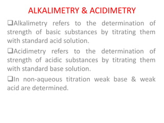 ALKALIMETRY & ACIDIMETRY
Alkalimetry refers to the determination of
strength of basic substances by titrating them
with standard acid solution.
Acidimetry refers to the determination of
strength of acidic substances by titrating them
with standard base solution.
In non-aqueous titration weak base & weak
acid are determined.
 