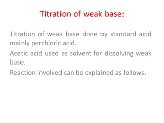Titration of weak base:
Titration of weak base done by standard acid
mainly perchloric acid.
Acetic acid used as solvent for dissolving weak
base.
Reaction involved can be explained as follows.
 