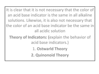It is clear that it is not necessary that the color of
an acid base indicator is the same in all alkaline
solutions. Likewise, it is also not necessary that
the color of an acid base indicator be the same in
all acidic solution
Theory of Indicators: (explain the behavior of
acid base indicators.)
1. Ostwarld Theory
2. Quinonoid Theory
 