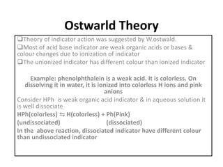 Ostwarld Theory
Theory of indicator action was suggested by W.ostwald.
Most of acid base indicator are weak organic acids or bases &
colour changes due to ionization of indicator
The unionized indicator has different colour than ionized indicator
Example: phenolphthalein is a weak acid. It is colorless. On
dissolving it in water, it is ionized into colorless H ions and pink
anions
Consider HPh is weak organic acid indicator & in aqueous solution it
is well dissociate
HPh(colorless) ⇋ H(colorless) + Ph(Pink)
(undissociated) (dissociated)
In the above reaction, dissociated indicator have different colour
than undissociated indicator
 
