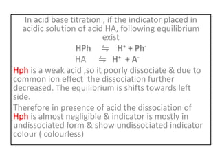 In acid base titration , if the indicator placed in
acidic solution of acid HA, following equilibrium
exist
HPh ⇋ H+ + Ph-
HA ⇋ H+ + A-
Hph is a weak acid ,so it poorly dissociate & due to
common ion effect the dissociation further
decreased. The equilibrium is shifts towards left
side.
Therefore in presence of acid the dissociation of
Hph is almost negligible & indicator is mostly in
undissociated form & show undissociated indicator
colour ( colourless)
 