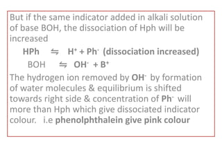 But if the same indicator added in alkali solution
of base BOH, the dissociation of Hph will be
increased
HPh ⇋ H+ + Ph- (dissociation increased)
BOH ⇋ OH- + B+
The hydrogen ion removed by OH- by formation
of water molecules & equilibrium is shifted
towards right side & concentration of Ph- will
more than Hph which give dissociated indicator
colour. i.e phenolphthalein give pink colour
 