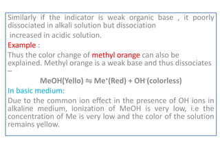 Similarly if the indicator is weak organic base , it poorly
dissociated in alkali solution but dissociation
increased in acidic solution.
Example :
Thus the color change of methyl orange can also be
explained. Methyl orange is a weak base and thus dissociates
–
MeOH(Yello) ⇋ Me+(Red) + OH-(colorless)
In basic medium:
Due to the common ion effect in the presence of OH ions in
alkaline medium, ionization of MeOH is very low, i.e the
concentration of Me is very low and the color of the solution
remains yellow.
 