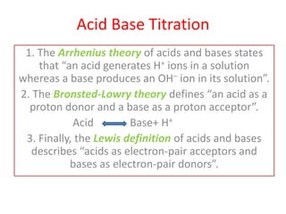 Acid Base Titration
1. The Arrhenius theory of acids and bases states
that “an acid generates H+ ions in a solution
whereas a base produces an OH– ion in its solution”.
2. The Bronsted-Lowry theory defines “an acid as a
proton donor and a base as a proton acceptor”.
Acid Base+ H+
3. Finally, the Lewis definition of acids and bases
describes “acids as electron-pair acceptors and
bases as electron-pair donors”.
 