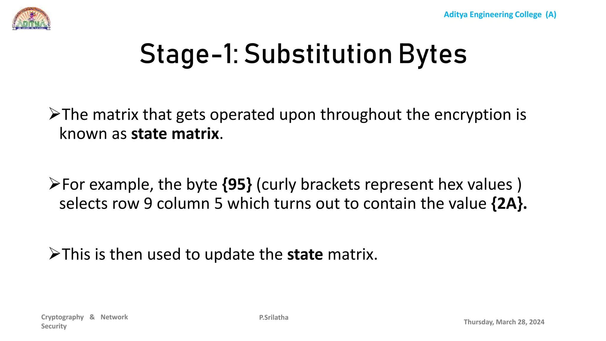 Aditya Engineering College (A)
Cryptography & Network
Security
The matrix that gets operated upon throughout the encryption is
known as state matrix.
For example, the byte {95} (curly brackets represent hex values )
selects row 9 column 5 which turns out to contain the value {2A}.
This is then used to update the state matrix.
Thursday, March 28, 2024
P.Srilatha
Stage-1: Substitution Bytes
 