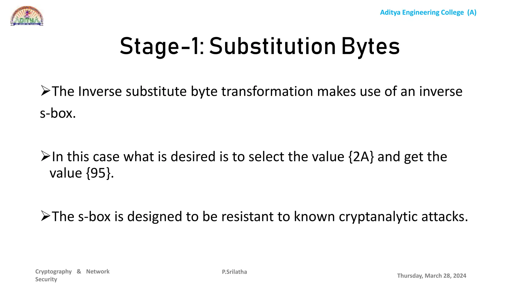 Aditya Engineering College (A)
Cryptography & Network
Security
The Inverse substitute byte transformation makes use of an inverse
s-box.
In this case what is desired is to select the value {2A} and get the
value {95}.
The s-box is designed to be resistant to known cryptanalytic attacks.
Thursday, March 28, 2024
P.Srilatha
Stage-1: Substitution Bytes
 