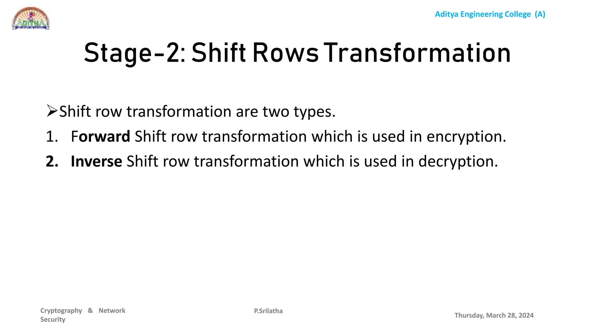 Aditya Engineering College (A)
Cryptography & Network
Security
Shift row transformation are two types.
1. Forward Shift row transformation which is used in encryption.
2. Inverse Shift row transformation which is used in decryption.
Thursday, March 28, 2024
P.Srilatha
Stage-2: Shift Rows Transformation
 