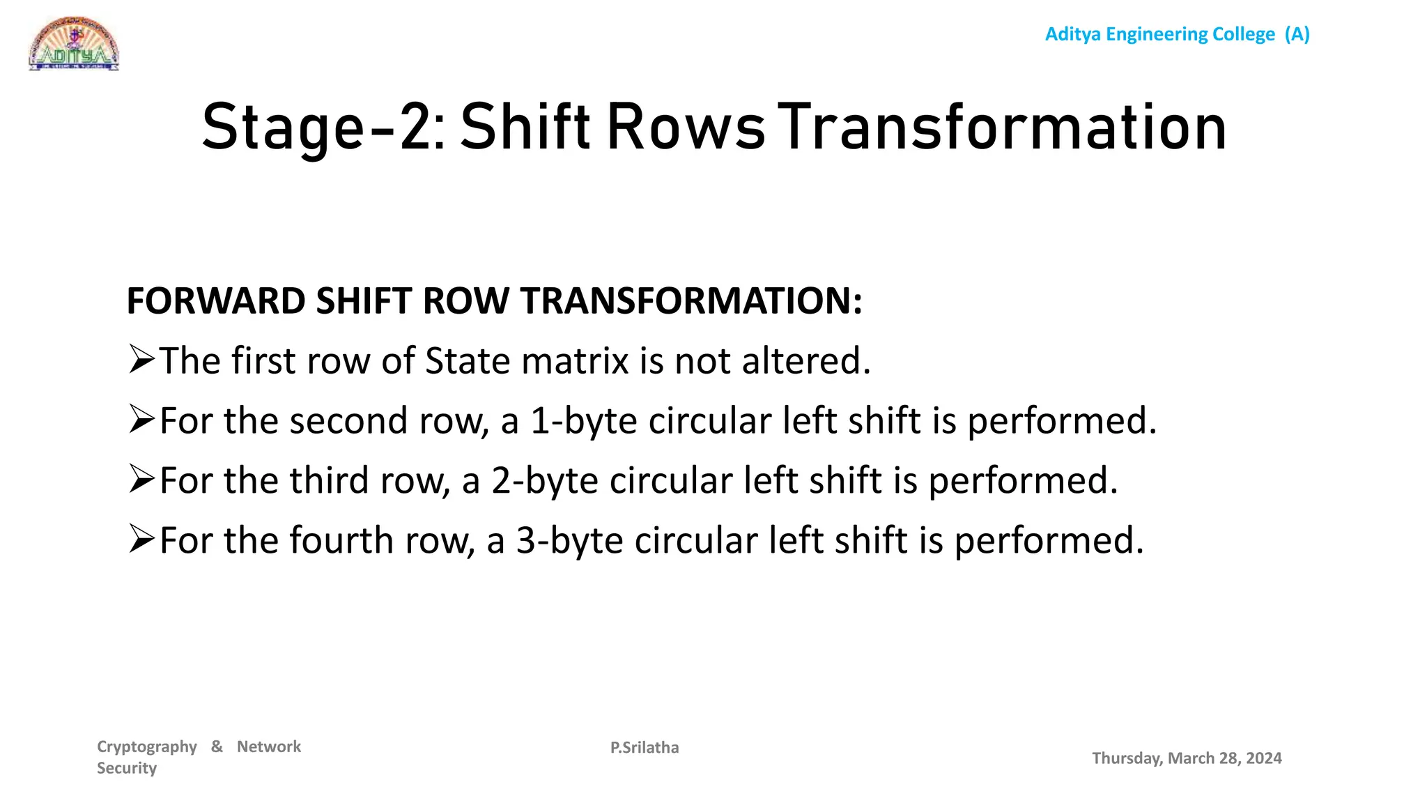 Aditya Engineering College (A)
Cryptography & Network
Security
FORWARD SHIFT ROW TRANSFORMATION:
The first row of State matrix is not altered.
For the second row, a 1-byte circular left shift is performed.
For the third row, a 2-byte circular left shift is performed.
For the fourth row, a 3-byte circular left shift is performed.
Thursday, March 28, 2024
P.Srilatha
Stage-2: Shift Rows Transformation
 