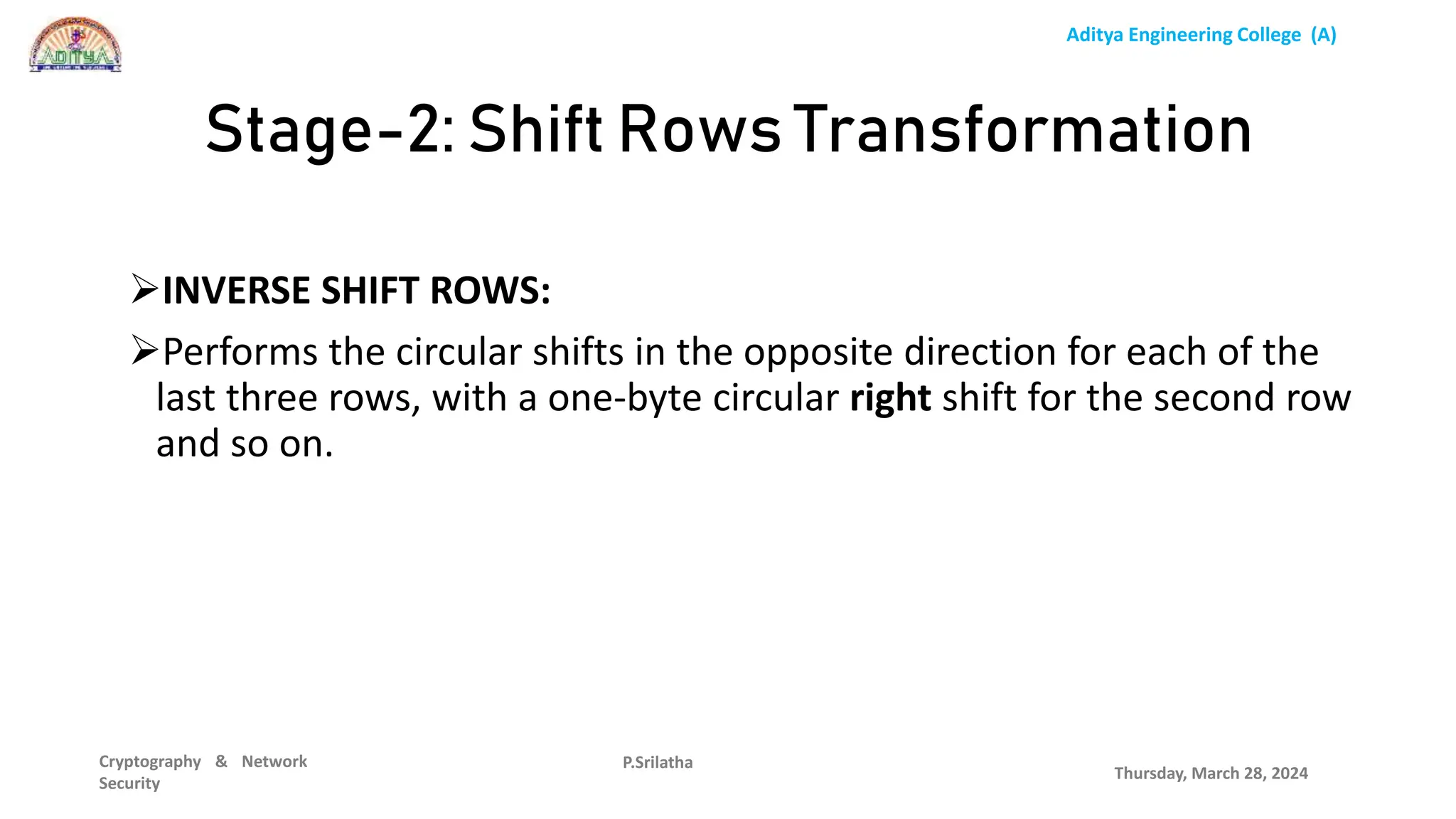 Aditya Engineering College (A)
Cryptography & Network
Security
INVERSE SHIFT ROWS:
Performs the circular shifts in the opposite direction for each of the
last three rows, with a one-byte circular right shift for the second row
and so on.
Thursday, March 28, 2024
P.Srilatha
Stage-2: Shift Rows Transformation
 