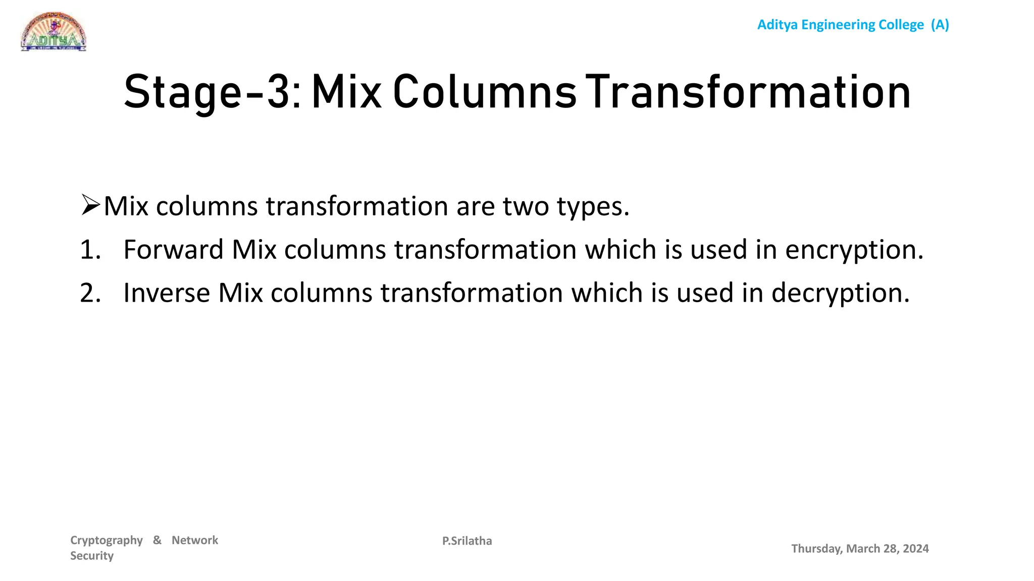 Aditya Engineering College (A)
Cryptography & Network
Security
Mix columns transformation are two types.
1. Forward Mix columns transformation which is used in encryption.
2. Inverse Mix columns transformation which is used in decryption.
Thursday, March 28, 2024
P.Srilatha
Stage-3: Mix Columns Transformation
 