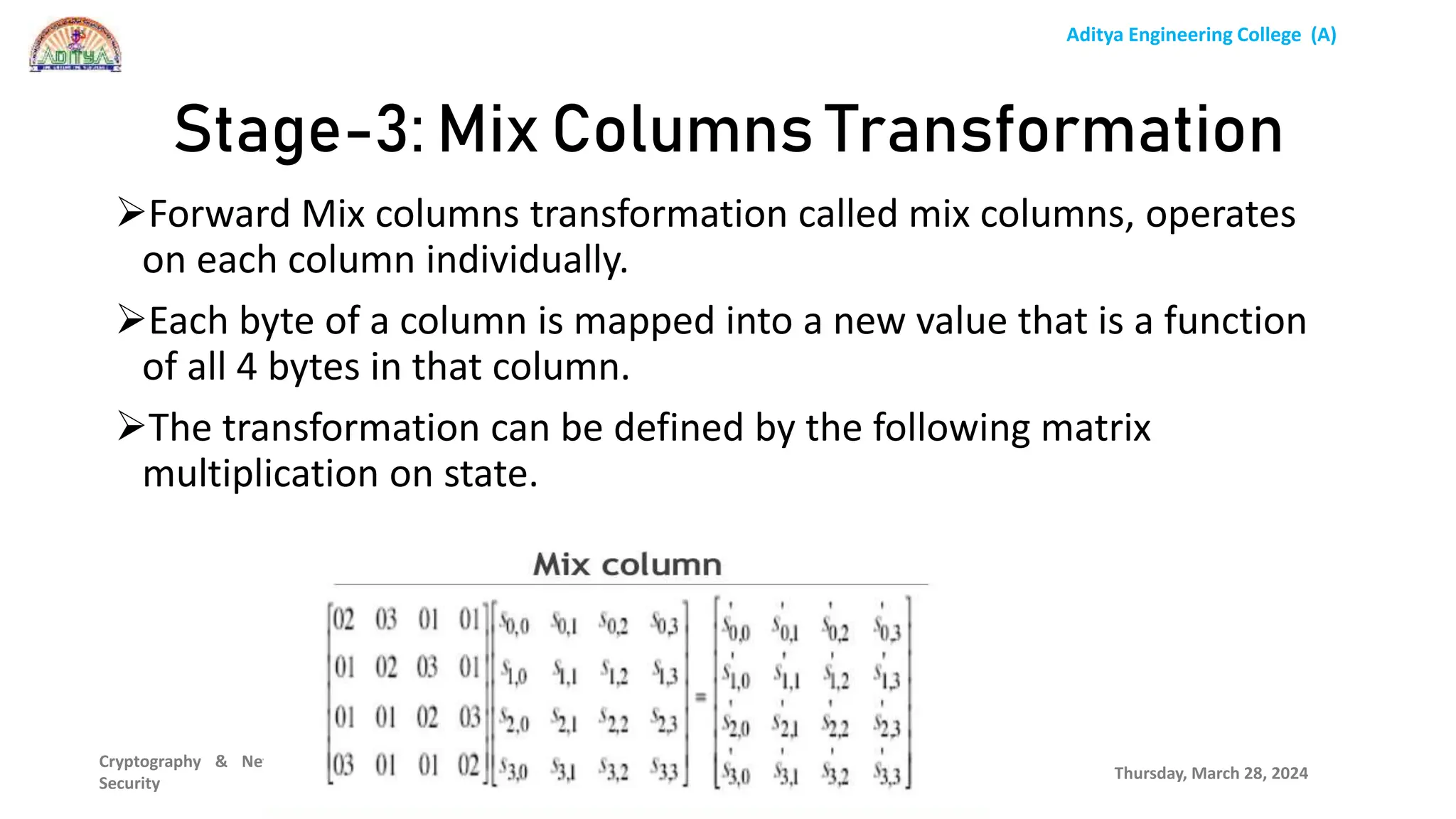 Aditya Engineering College (A)
Cryptography & Network
Security
Forward Mix columns transformation called mix columns, operates
on each column individually.
Each byte of a column is mapped into a new value that is a function
of all 4 bytes in that column.
The transformation can be defined by the following matrix
multiplication on state.
Thursday, March 28, 2024
P.Srilatha
Stage-3: Mix Columns Transformation
 