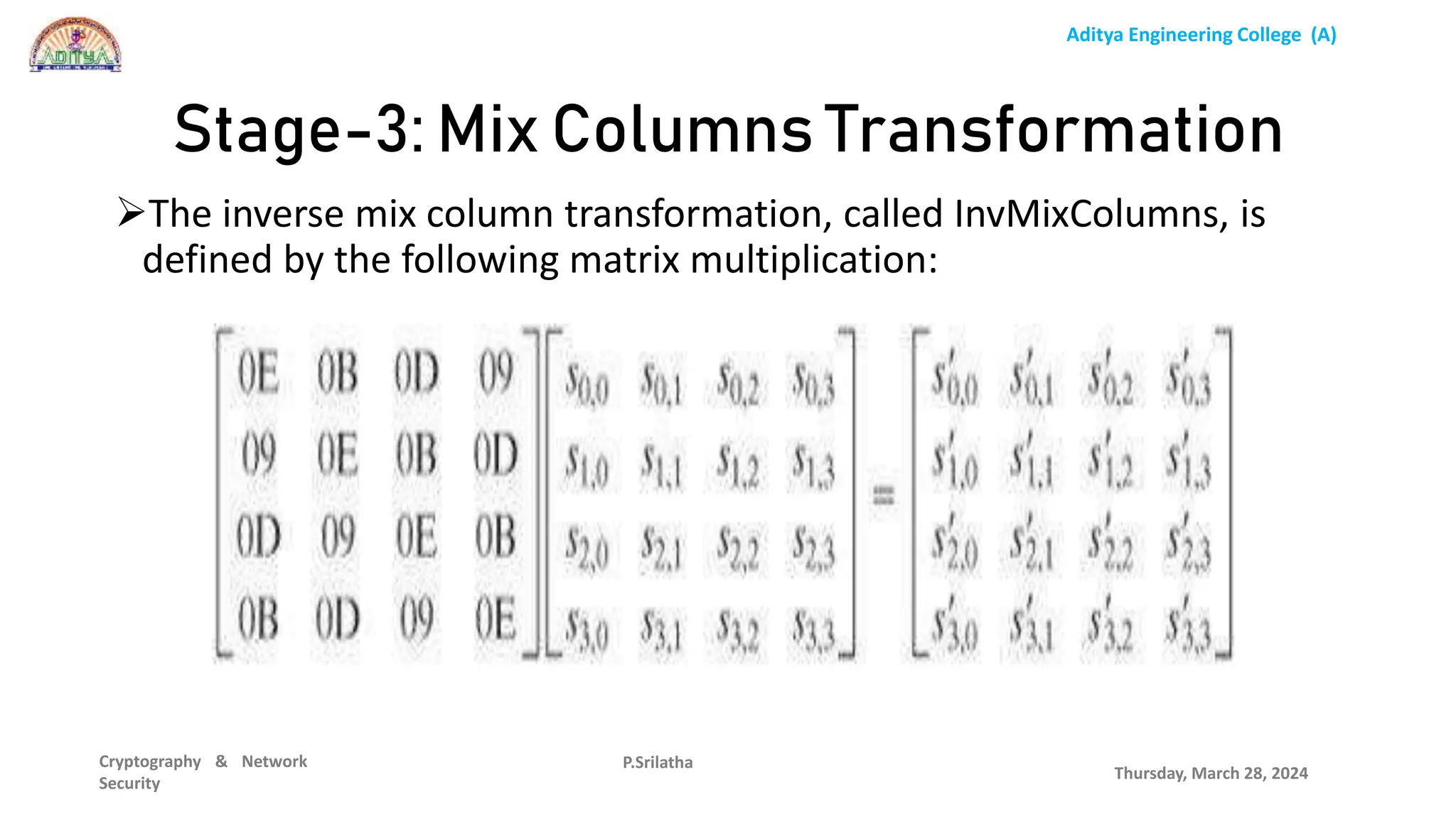 Aditya Engineering College (A)
Cryptography & Network
Security
The inverse mix column transformation, called InvMixColumns, is
defined by the following matrix multiplication:
Thursday, March 28, 2024
P.Srilatha
Stage-3: Mix Columns Transformation
 