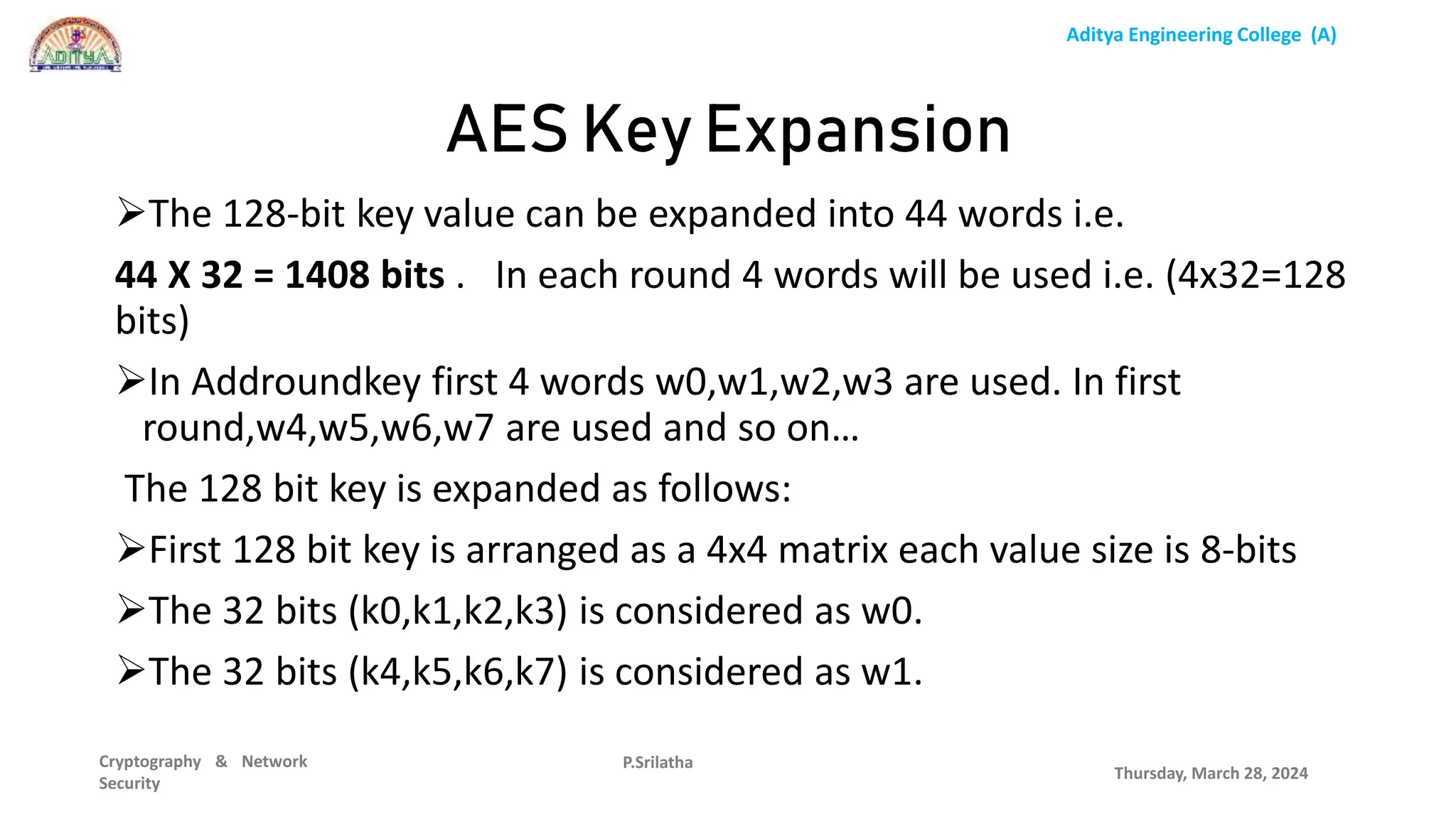 Aditya Engineering College (A)
Cryptography & Network
Security
The 128-bit key value can be expanded into 44 words i.e.
44 X 32 = 1408 bits . In each round 4 words will be used i.e. (4x32=128
bits)
In Addroundkey first 4 words w0,w1,w2,w3 are used. In first
round,w4,w5,w6,w7 are used and so on…
The 128 bit key is expanded as follows:
First 128 bit key is arranged as a 4x4 matrix each value size is 8-bits
The 32 bits (k0,k1,k2,k3) is considered as w0.
The 32 bits (k4,k5,k6,k7) is considered as w1.
Thursday, March 28, 2024
P.Srilatha
AES Key Expansion
 