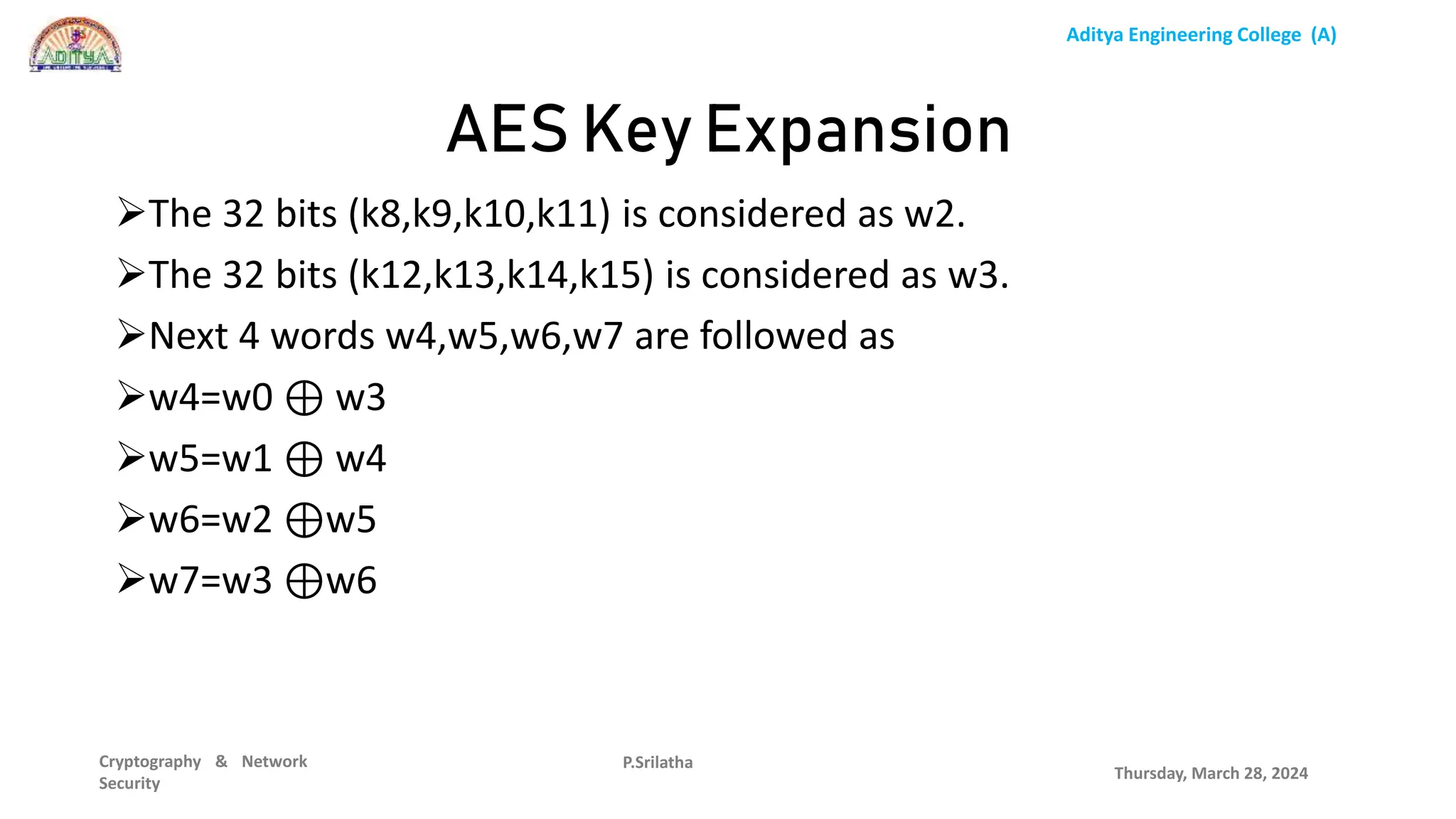 Aditya Engineering College (A)
Cryptography & Network
Security
The 32 bits (k8,k9,k10,k11) is considered as w2.
The 32 bits (k12,k13,k14,k15) is considered as w3.
Next 4 words w4,w5,w6,w7 are followed as
w4=w0 ⊕ w3
w5=w1 ⊕ w4
w6=w2 ⊕w5
w7=w3 ⊕w6
Thursday, March 28, 2024
P.Srilatha
AES Key Expansion
 