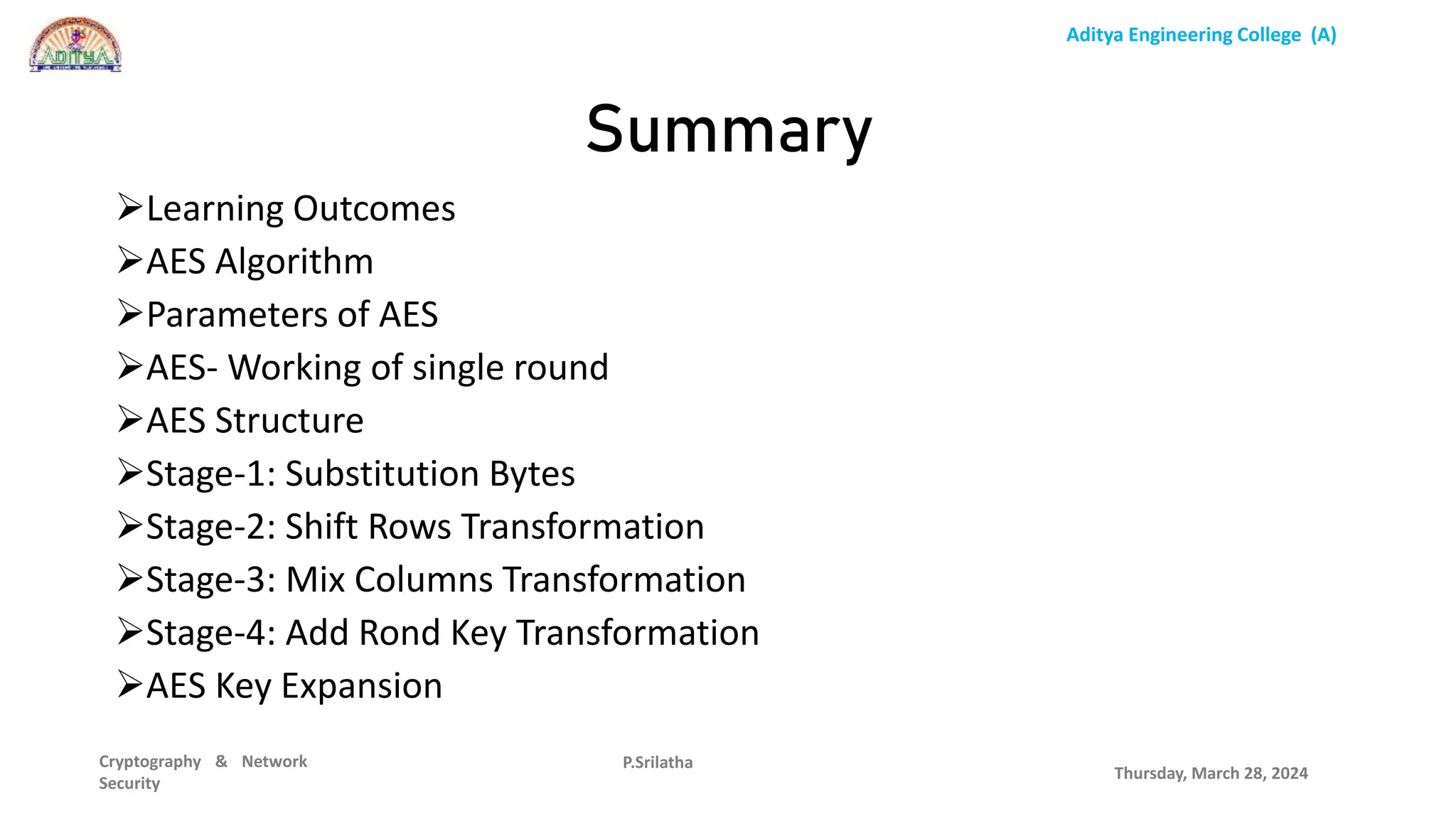 Aditya Engineering College (A)
Cryptography & Network
Security
Learning Outcomes
AES Algorithm
Parameters of AES
AES- Working of single round
AES Structure
Stage-1: Substitution Bytes
Stage-2: Shift Rows Transformation
Stage-3: Mix Columns Transformation
Stage-4: Add Rond Key Transformation
AES Key Expansion
Thursday, March 28, 2024
P.Srilatha
Summary
 