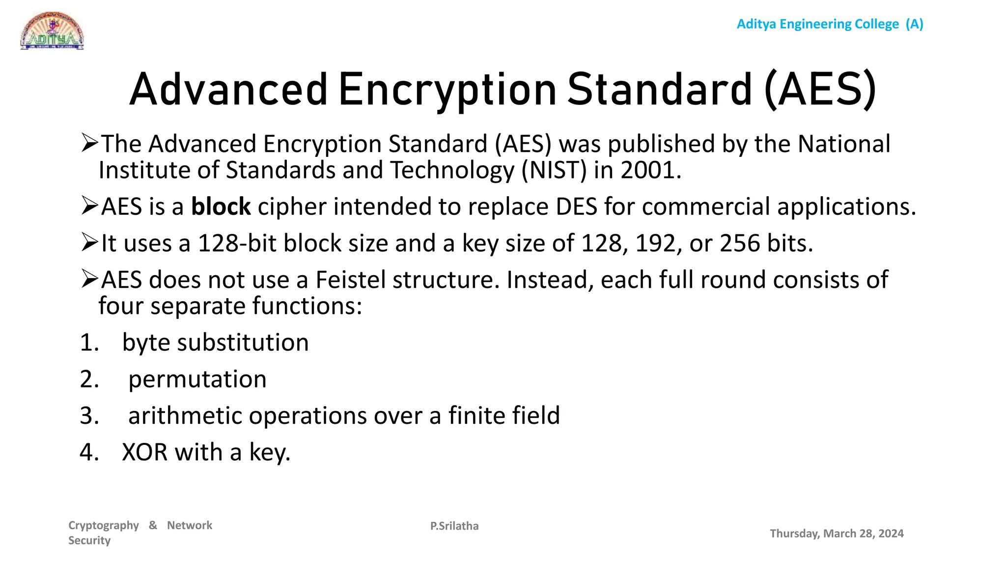 Aditya Engineering College (A)
Cryptography & Network
Security
The Advanced Encryption Standard (AES) was published by the National
Institute of Standards and Technology (NIST) in 2001.
AES is a block cipher intended to replace DES for commercial applications.
It uses a 128-bit block size and a key size of 128, 192, or 256 bits.
AES does not use a Feistel structure. Instead, each full round consists of
four separate functions:
1. byte substitution
2. permutation
3. arithmetic operations over a finite field
4. XOR with a key.
Thursday, March 28, 2024
P.Srilatha
Advanced Encryption Standard (AES)
 