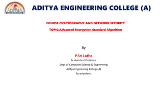 ADITYA ENGINEERING COLLEGE (A)
COURSE:CRYPTOGRAPHY AND NETWORK SECURITY
TOPIC:Advanced Encryption Standard Algorithm
By
P.Sri Latha
Sr. Assistant Professor
Dept of Computer Science & Engineering
Aditya Engineering College(A)
Surampalem.
 