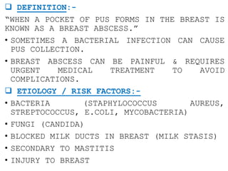  DEFINITION:-
“WHEN A POCKET OF PUS FORMS IN THE BREAST IS
KNOWN AS A BREAST ABSCESS.”
• SOMETIMES A BACTERIAL INFECTION CAN CAUSE
PUS COLLECTION.
• BREAST ABSCESS CAN BE PAINFUL & REQUIRES
URGENT MEDICAL TREATMENT TO AVOID
COMPLICATIONS.
 ETIOLOGY / RISK FACTORS:-
• BACTERIA (STAPHYLOCOCCUS AUREUS,
STREPTOCOCCUS, E.COLI, MYCOBACTERIA)
• FUNGI (CANDIDA)
• BLOCKED MILK DUCTS IN BREAST (MILK STASIS)
• SECONDARY TO MASTITIS
• INJURY TO BREAST
 