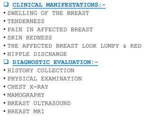  CLINICAL MANIFESTATIONS:-
• SWELLING OF THE BREAST
• TENDERNESS
• PAIN IN AFFECTED BREAST
• SKIN REDNESS
• THE AFFECTED BREAST LOOK LUMPY & RED
• NIPPLE DISCHARGE
 DIAGNOSTIC EVALUATION:-
• HISTORY COLLECTION
• PHYSICAL EXAMINATION
• CHEST X-RAY
• MAMOGRAPHY
• BREAST ULTRASOUND
• BREAST MRI
 