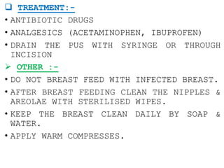  TREATMENT:-
• ANTIBIOTIC DRUGS
• ANALGESICS (ACETAMINOPHEN, IBUPROFEN)
• DRAIN THE PUS WITH SYRINGE OR THROUGH
INCISION
 OTHER :-
• DO NOT BREAST FEED WITH INFECTED BREAST.
• AFTER BREAST FEEDING CLEAN THE NIPPLES &
AREOLAE WITH STERILISED WIPES.
• KEEP THE BREAST CLEAN DAILY BY SOAP &
WATER.
• APPLY WARM COMPRESSES.
 