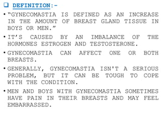  DEFINITION:-
• “GYNECOMASTIA IS DEFINED AS AN INCREASE
IN THE AMOUNT OF BREAST GLAND TISSUE IN
BOYS OR MEN.”
• IT’S CAUSED BY AN IMBALANCE OF THE
HORMONES ESTROGEN AND TESTOSTERONE.
• GYNECOMASTIA CAN AFFECT ONE OR BOTH
BREASTS.
• GENERALLY, GYNECOMASTIA ISN'T A SERIOUS
PROBLEM, BUT IT CAN BE TOUGH TO COPE
WITH THE CONDITION.
• MEN AND BOYS WITH GYNECOMASTIA SOMETIMES
HAVE PAIN IN THEIR BREASTS AND MAY FEEL
EMBARRASSED.
 