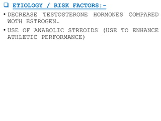  ETIOLOGY / RISK FACTORS:-
• DECREASE TESTOSTERONE HORMONES COMPARED
WOTH ESTROGEN.
• USE OF ANABOLIC STREOIDS (USE TO ENHANCE
ATHLETIC PERFORMANCE)
 
